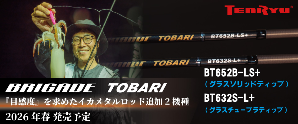 BRIGADE TOBARI  
「目感度」を求めたイカメタルロッド追加２機種  
2026年春発売予定  
BT652B-LS+（グラスソリッドティップ）  
BT632S-L+（グラステューブラティップ）
